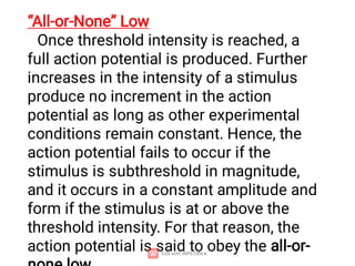 “All-or-None” Low
Once threshold intensity is reached, a
full action potential is produced. Further
increases in the intensity of a stimulus
produce no increment in the action
potential as long as other experimental
conditions remain constant. Hence, the
action potential fails to occur if the
stimulus is subthreshold in magnitude,
and it occurs in a constant amplitude and
form if the stimulus is at or above the
threshold intensity. For that reason, the
action potential is said to obey the all-or-
 