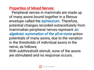 Properties of Mixed Nerves:
Peripheral nerves in mammals are made up
of many axons bound together in a ﬁbrous
envelope called the epineurium. Therefore,
potential changes recorded extracellularly from
mammalian peripheral nerves represent an
algebraic summation of the all-or-none action
potentials of many axons, due to the variation
in the thresholds of individual axons in the
nerve, as follows;
With subthreshold stimuli, none of the axons
are stimulated and no response occurs.
 