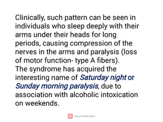 Clinically, such pattern can be seen in
individuals who sleep deeply with their
arms under their heads for long
periods, causing compression of the
nerves in the arms and paralysis (loss
of motor function- type A ﬁbers).
The syndrome has acquired the
interesting name of Saturday night or
Sunday morning paralysis, due to
association with alcoholic intoxication
on weekends.
 