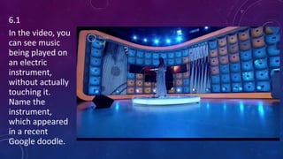 6.1
In the video, you
can see music
being played on
an electric
instrument,
without actually
touching it.
Name the
instrument,
which appeared
in a recent
Google doodle.
 
