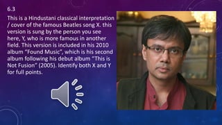 6.3
This is a Hindustani classical interpretation
/ cover of the famous Beatles song X. this
version is sung by the person you see
here, Y, who is more famous in another
field. This version is included in his 2010
album “Found Music”, which is his second
album following his debut album “This is
Not Fusion” (2005). Identify both X and Y
for full points.
 