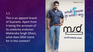 1.1
This is an apparel brand
of Siyarams. Apart from
it being the acronym of
its celebrity endorser,
Mahendra Singh Dhoni,
what does MSD stand
for in this context?
 