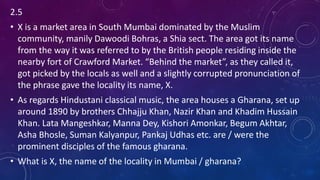 2.5
• X is a market area in South Mumbai dominated by the Muslim
community, manily Dawoodi Bohras, a Shia sect. The area got its name
from the way it was referred to by the British people residing inside the
nearby fort of Crawford Market. “Behind the market”, as they called it,
got picked by the locals as well and a slightly corrupted pronunciation of
the phrase gave the locality its name, X.
• As regards Hindustani classical music, the area houses a Gharana, set up
around 1890 by brothers Chhajju Khan, Nazir Khan and Khadim Hussain
Khan. Lata Mangeshkar, Manna Dey, Kishori Amonkar, Begum Akhtar,
Asha Bhosle, Suman Kalyanpur, Pankaj Udhas etc. are / were the
prominent disciples of the famous gharana.
• What is X, the name of the locality in Mumbai / gharana?
 