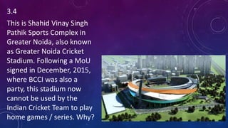 3.4
This is Shahid Vinay Singh
Pathik Sports Complex in
Greater Noida, also known
as Greater Noida Cricket
Stadium. Following a MoU
signed in December, 2015,
where BCCI was also a
party, this stadium now
cannot be used by the
Indian Cricket Team to play
home games / series. Why?
 