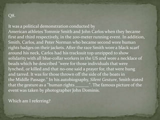 Q8.
It was a political demonstration conducted by
American athletes Tommie Smith and John Carlos when they became
first and third respectively, in the 200-meter running event. In addition,
Smith, Carlos, and Peter Norman who became second wore human
rights badges on their jackets. After the race Smith wore a black scarf
around his neck, Carlos had his tracksuit top unzipped to show
solidarity with all blue-collar workers in the US and wore a necklace of
beads which he described "were for those individuals that were
lynched, or killed and that no-one said a prayer for, that were hung
and tarred. It was for those thrown off the side of the boats in
the Middle Passage." In his autobiography, Silent Gesture, Smith stated
that the gesture as a "human rights ______". The famous picture of the
event was taken by photographer John Dominis.
Which am I referring?
 