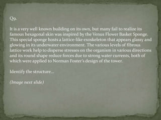 Q9.
It is a very well known building on its own, but many fail to realize its
famous hexagonal skin was inspired by the Venus Flower Basket Sponge.
This special sponge hosts a lattice-like exoskeleton that appears glassy and
glowing in its underwater environment. The various levels of fibrous
lattice work help to disperse stresses on the organism in various directions
and its round shape reduce forces due to strong water currents, both of
which were applied to Norman Foster’s design of the tower.
Identify the structure…
(Image next slide)
 
