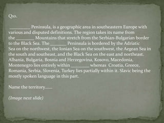 Q10.
_________ Peninsula, is a geographic area in southeastern Europe with
various and disputed definitions. The region takes its name from
the ________ Mountains that stretch from the Serbian-Bulgarian border
to the Black Sea. The _______ Peninsula is bordered by the Adriatic
Sea on the northwest, the Ionian Sea on the southwest, the Aegean Sea in
the south and southeast, and the Black Sea on the east and northeast.
Albania, Bulgaria, Bosnia and Herzegovina, Kosovo, Macedonia,
Montenegro lies entirely within ________ whereas Croatia, Greece,
Romania, Serbia, Slovenia, Turkey lies partially within it. Slavic being the
mostly spoken language in this part.
Name the territory…….
(Image next slide)
 