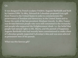 Q2.
It was designed by French sculptor Frédéric Auguste Bartholdi and built
by Gustave Eiffel. In 1865, Edouard de Laboulaye proposed it as a gift
from France to the United States in order to commemorate the
perseverance of freedom and democracy in the United States and to
honor the work of the late president Abraham Lincoln. In 1865, France
was divided between people who were still committed to the monarchy
and people who supported the Enlightenment ideals i.e. the belief that
people had natural rights to life, liberty, and the pursuit of happiness.
Auguste Bartholdi who had recently been commissioned to make a bust
of Laboulaye greatly supported Laboulaye's idea and was soon selected
as prominent men of his pursuit.
What was this famous gift?
 