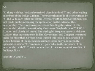 Q1.
‘X’ along with her husband remained close friends of ‘Y’ and other leading
members of the Indian Cabinet. There were thousands of letters written by
‘Y’ and ‘X’ to each other but all the letters are with Indian Government and
not made public increasing the speculation on the extent of this
relationship. There were many mentions detailing the extend of this
relationship, detailed narration by Khushwant Singh who was ‘Y’ PRO in
London and closely witnessed him during his frequent personal visits to
London after independence. Indian Government and Congress who ruled
India for more than 60 years never wanted this topic to be discussed in
public because of the speculative damage to the party and secondly
speculations about ‘Y’ compromised policy due to the influence of his
relationship with ‘X’. Thus it became one of the most mysterious affair of
Indian politics.
Identify ‘X’ and ‘Y’….
 