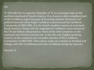Q6.
‘X’ officially the Co-operative Republic of ‘X’, is a sovereign state on the
northern mainland of South America. It is, however, often considered part
of the Caribbean region because of its strong cultural, historical, and
political ties with other Anglo Caribbean countries and the Caribbean
Community (CARICOM). It is the fourth-smallest country on mainland
South America. Along with the Anglophone Caribbean, were colonies of
the UK last before independence. None of the other countries on the
continent were British colonies and is also the only English speaking
country on the continent and a founder member of the Caribbean
Community (CARICOM). Their ethnic make up is similar to Trinidad and
Tobago with Afro-Caribbeans and Indo-Caribbeans being the majority.
Identify ‘X’
 