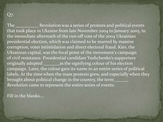 Q7.
The __________ Revolution was a series of protests and political events
that took place in Ukraine from late November 2004 to January 2005, in
the immediate aftermath of the run-off vote of the 2004 Ukrainian
presidential election, which was claimed to be marred by massive
corruption, voter intimidation and direct electoral fraud. Kiev, the
Ukrainian capital, was the focal point of the movement's campaign
of civil resistance. Presidential candidate Yushchenko’s supporters
originally adopted _______as the signifying colour of his election
campaign. Later, the colour gave its name to an entire series of political
labels. At the time when the mass protests grew, and especially when they
brought about political change in the country, the term ______
Revolution came to represent the entire series of events.
Fill in the blanks….
 