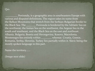 Q10.
_________ Peninsula, is a geographic area in southeastern Europe with
various and disputed definitions. The region takes its name from
the Balkan Mountains that stretch from the Serbian-Bulgarian border to
the Black Sea. The _______ Peninsula is bordered by the Adriatic Sea on
the northwest, the Ionian Sea on the southwest, the Aegean Sea in the
south and southeast, and the Black Sea on the east and northeast.
Albania, Bulgaria, Bosnia and Herzegovina, Kosovo, Macedonia,
Montenegro lies entirely within ________ whereas Croatia, Greece,
Romania, Serbia, Slovenia, Turkey lies partially within it. Slavic being the
mostly spoken language in this part.
Name the territory…….
(Image next slide)
 