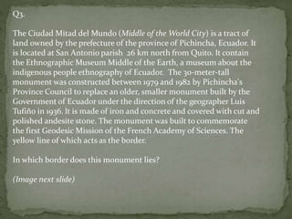 Q3.
The Ciudad Mitad del Mundo (Middle of the World City) is a tract of
land owned by the prefecture of the province of Pichincha, Ecuador. It
is located at San Antonio parish 26 km north from Quito. It contain
the Ethnographic Museum Middle of the Earth, a museum about the
indigenous people ethnography of Ecuador. The 30-meter-tall
monument was constructed between 1979 and 1982 by Pichincha's
Province Council to replace an older, smaller monument built by the
Government of Ecuador under the direction of the geographer Luis
Tufiño in 1936. It is made of iron and concrete and covered with cut and
polished andesite stone. The monument was built to commemorate
the first Geodesic Mission of the French Academy of Sciences. The
yellow line of which acts as the border.
In which border does this monument lies?
(Image next slide)
 