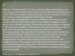 Q4.
Mautam ( "bamboo death") is a cyclic ecological phenomenon that occurs
every 48 years in the northeastern Indian states of Mizoram and Manipur, as
well as Chin State in Burma. One of its stages involves a rat boom, which in
turn creates a widespread famine in those areas. During
Mautam, Melocanna baccifera, a species of bamboo, flowers at one time
across a wide area. This event is followed invariably by a plague of black
rats in what is called a rat flood. This occurs as the rats multiply in response
to the temporary windfall of seeds and leave the forests to forage on stored
grain when the bamboo seeds are exhausted, which in turn causes
devastating famine. The 1959 Mautam resulted in the recorded deaths of at
least a hundred people, besides heavy loss to human property and crops.
However, even after the increase in the rat population was noted,
preparations by the government to avoid a famine were limited. This
negligence led to the foundation of the Mizo National Famine Front, set up
to provide relief to the far-flung areas. This body later became the Mizo
National Front (MNF) and eventually led a significant change in the history
of Northeast India.
What political change thus resulted by it?
 