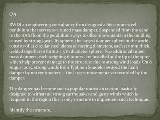 Q.5
RWDI an engineering consultancy firm designed a 660-tonne steel
pendulum that serves as a tuned mass damper. Suspended from the 92nd
to the 87th floor, the pendulum sways to offset movements in the building
caused by strong gusts. Its sphere, the largest damper sphere in the world,
consists of 41 circular steel plates of varying diameters, each 125 mm thick,
welded together to form a 5.5 m diameter sphere. Two additional tuned
mass dampers, each weighing 6 tonnes, are installed at the tip of the spire
which help prevent damage to the structure due to strong wind loads. On 8
August 2015, strong winds from Typhoon Soudelor swayed the main
damper by 100 centimeters – the largest movement ever recorded by the
damper.
The damper has become such a popular tourist attraction, basically
designed to withstand strong earthquakes and gusty winds which is
frequent in the region this is only structure to implement such technique.
Identify the structure…..
 