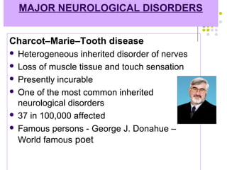 MAJOR NEUROLOGICAL DISORDERS
Charcot–Marie–Tooth disease
 Heterogeneous inherited disorder of nerves
 Loss of muscle tissue and touch sensation
 Presently incurable
 One of the most common inherited
neurological disorders
 37 in 100,000 affected
 Famous persons - George J. Donahue –
World famous poet
 