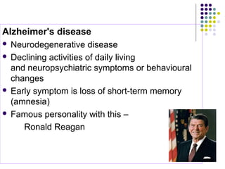 Alzheimer's disease  
 Neurodegenerative disease 
 Declining activities of daily living 
and neuropsychiatric symptoms or behavioural 
changes 
 Early symptom is loss of short-term memory 
(amnesia) 
 Famous personality with this – 
         Ronald Reagan 
 