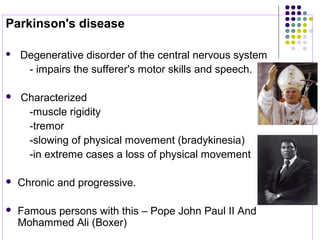 Parkinson's disease 
  Degenerative disorder of the central nervous system
        - impairs the sufferer's motor skills and speech.
  Characterized 
        -muscle rigidity
        -tremor
        -slowing of physical movement (bradykinesia)      
        -in extreme cases a loss of physical movement 
 
 Chronic and progressive.  
 Famous persons with this – Pope John Paul II And 
Mohammed Ali (Boxer)
 