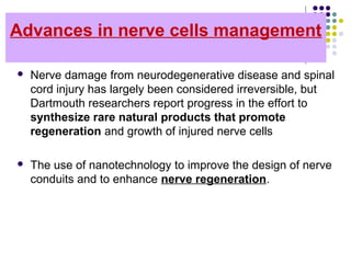 Advances in nerve cells management
 Nerve damage from neurodegenerative disease and spinal 
cord injury has largely been considered irreversible, but 
Dartmouth researchers report progress in the effort to 
synthesize rare natural products that promote
regeneration and growth of injured nerve cells 
 The use of nanotechnology to improve the design of nerve 
conduits and to enhance nerve regeneration.
 