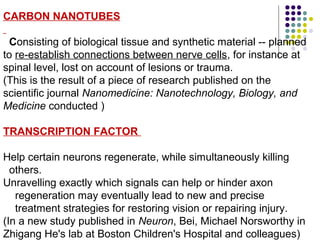 CARBON NANOTUBES
Consisting of biological tissue and synthetic material -- planned 
to re-establish connections between nerve cells, for instance at 
spinal level, lost on account of lesions or trauma. 
(This is the result of a piece of research published on the 
scientific journal Nanomedicine: Nanotechnology, Biology, and
Medicine conducted )
TRANSCRIPTION FACTOR
Help certain neurons regenerate, while simultaneously killing
  others.
Unravelling exactly which signals can help or hinder axon 
    regeneration may eventually lead to new and precise
    treatment strategies for restoring vision or repairing injury.
(In a new study published in Neuron, Bei, Michael Norsworthy in 
Zhigang He's lab at Boston Children's Hospital and colleagues)
 