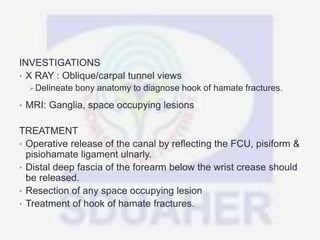 INVESTIGATIONS
• X RAY : Oblique/carpal tunnel views
Delineate bony anatomy to diagnose hook of hamate fractures.
• MRI: Ganglia, space occupying lesions
TREATMENT
• Operative release of the canal by reflecting the FCU, pisiform &
pisiohamate ligament ulnarly.
• Distal deep fascia of the forearm below the wrist crease should
be released.
• Resection of any space occupying lesion
• Treatment of hook of hamate fractures.
 