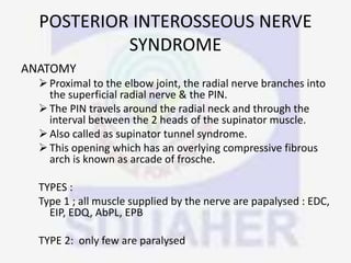 POSTERIOR INTEROSSEOUS NERVE
SYNDROME
ANATOMY
Proximal to the elbow joint, the radial nerve branches into
the superficial radial nerve & the PIN.
The PIN travels around the radial neck and through the
interval between the 2 heads of the supinator muscle.
Also called as supinator tunnel syndrome.
This opening which has an overlying compressive fibrous
arch is known as arcade of frosche.
TYPES :
Type 1 ; all muscle supplied by the nerve are papalysed : EDC,
EIP, EDQ, AbPL, EPB
TYPE 2: only few are paralysed
 