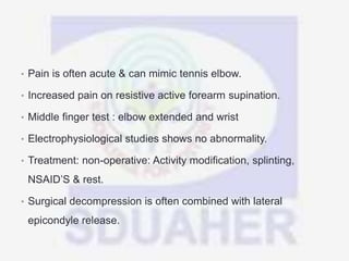 • Pain is often acute & can mimic tennis elbow.
• Increased pain on resistive active forearm supination.
• Middle finger test : elbow extended and wrist
• Electrophysiological studies shows no abnormality.
• Treatment: non-operative: Activity modification, splinting,
NSAID’S & rest.
• Surgical decompression is often combined with lateral
epicondyle release.
 