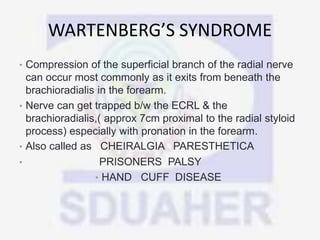 WARTENBERG’S SYNDROME
• Compression of the superficial branch of the radial nerve
can occur most commonly as it exits from beneath the
brachioradialis in the forearm.
• Nerve can get trapped b/w the ECRL & the
brachioradialis,( approx 7cm proximal to the radial styloid
process) especially with pronation in the forearm.
• Also called as CHEIRALGIA PARESTHETICA
• PRISONERS PALSY
• HAND CUFF DISEASE
 