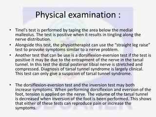 Physical examination :
• Tinel's test is performed by taping the area below the medial
malleolus. The test is positive when it results in tingling along the
nerve distribution.
• Alongside this test, the physiotherapist can use the “straight leg raise”
test to provoke symptoms similar to a nerve problem.
• Another test that can be use is a dorsiflexion-eversion test if the test is
positive it may be due to the entrapment of the nerve in the tarsal
tunnel. In this test the distal posterior tibial nerve is stretched and
compressed. Diagnosis of tarsal tunnel syndrome is largely clinical.
This test can only give a suspicion of tarsal tunnel syndrome.
• The dorsiflexion-eversion test and the inversion test may both
increase symptoms. When performing dorsiflexion and eversion of the
foot, tension is applied on the nerve. The volume of the tarsal tunnel
is decreased when inversion of the foot is been performed. This shows
that either of these tests can reproduce pain or increase the
symptoms.
 