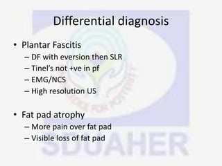 Differential diagnosis
• Plantar Fascitis
– DF with eversion then SLR
– Tinel’s not +ve in pf
– EMG/NCS
– High resolution US
• Fat pad atrophy
– More pain over fat pad
– Visible loss of fat pad
 