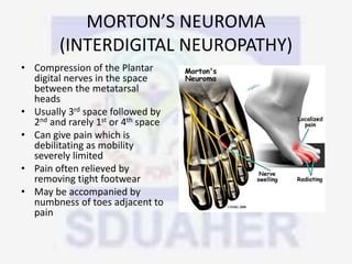 MORTON’S NEUROMA
(INTERDIGITAL NEUROPATHY)
• Compression of the Plantar
digital nerves in the space
between the metatarsal
heads
• Usually 3rd space followed by
2nd and rarely 1st or 4th space
• Can give pain which is
debilitating as mobility
severely limited
• Pain often relieved by
removing tight footwear
• May be accompanied by
numbness of toes adjacent to
pain
 