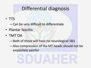 Differential diagnosis
• TTS
– Can be very difficult to differentiate
• Plantar fascitis
• TMT OA
– Both of these will have no neurological S&S
– Also compression of the MT heads should not be
exquisitely painful
 