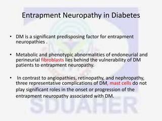 Entrapment Neuropathy in Diabetes
• DM is a significant predisposing factor for entrapment
neuropathies .
• Metabolic and phenotypic abnormalities of endoneurial and
perineurial fibroblasts lies behind the vulnerability of DM
patients to entrapment neuropathy.
• In contrast to angiopathies, retinopathy, and nephropathy,
three representative complications of DM, mast cells do not
play significant roles in the onset or progression of the
entrapment neuropathy associated with DM.
 