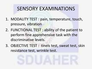 SENSORY EXAMINATIONS
1. MODALITY TEST : pain, temperature, touch,
pressure, vibration
2. FUNCTIONAL TEST : ability of the patient to
perform fine apprehensive task with the
discriminative levels.
3. OBJECTIVE TEST : tinels test, sweat test, skin
resistance test, wrinkle test.
 