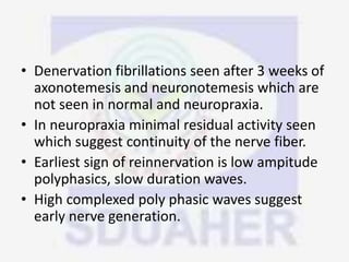 • Denervation fibrillations seen after 3 weeks of
axonotemesis and neuronotemesis which are
not seen in normal and neuropraxia.
• In neuropraxia minimal residual activity seen
which suggest continuity of the nerve fiber.
• Earliest sign of reinnervation is low ampitude
polyphasics, slow duration waves.
• High complexed poly phasic waves suggest
early nerve generation.
 