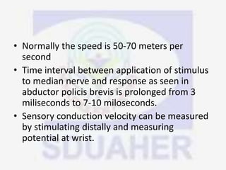 • Normally the speed is 50-70 meters per
second
• Time interval between application of stimulus
to median nerve and response as seen in
abductor policis brevis is prolonged from 3
miliseconds to 7-10 miloseconds.
• Sensory conduction velocity can be measured
by stimulating distally and measuring
potential at wrist.
 