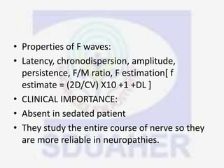 • Properties of F waves:
• Latency, chronodispersion, amplitude,
persistence, F/M ratio, F estimation[ f
estimate = (2D/CV) X10 +1 +DL ]
• CLINICAL IMPORTANCE:
• Absent in sedated patient
• They study the entire course of nerve so they
are more reliable in neuropathies.
 
