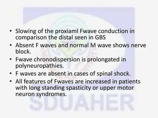 • Slowing of the proxiaml Fwave conduction in
comparison the distal seen in GBS
• Absent F waves and normal M wave shows nerve
block.
• Fwave chronodispersion is prolongated in
polyneuropathies.
• F waves are absent in cases of spinal shock.
• All features of Fwaves are increased in patients
with long standing spasticity or upper motor
neuron syndromes.
 