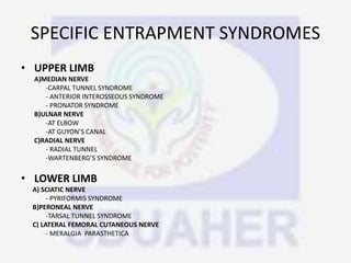 SPECIFIC ENTRAPMENT SYNDROMES
• UPPER LIMB
A)MEDIAN NERVE
-CARPAL TUNNEL SYNDROME
- ANTERIOR INTEROSSEOUS SYNDROME
- PRONATOR SYNDROME
B)ULNAR NERVE
-AT ELBOW
-AT GUYON’S CANAL
C)RADIAL NERVE
- RADIAL TUNNEL
-WARTENBERG’S SYNDROME
• LOWER LIMB
A) SCIATIC NERVE
- PYRIFORMIS SYNDROME
B)PERONEAL NERVE
-TARSAL TUNNEL SYNDROME
C) LATERAL FEMORAL CUTANEOUS NERVE
- MERALGIA PARASTHETICA
 