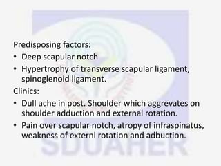 Predisposing factors:
• Deep scapular notch
• Hypertrophy of transverse scapular ligament,
spinoglenoid ligament.
Clinics:
• Dull ache in post. Shoulder which aggrevates on
shoulder adduction and external rotation.
• Pain over scapular notch, atropy of infraspinatus,
weakness of externl rotation and adbuction.
 