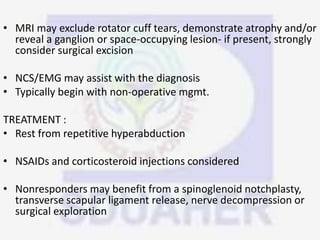 • MRI may exclude rotator cuff tears, demonstrate atrophy and/or
reveal a ganglion or space-occupying lesion- if present, strongly
consider surgical excision
• NCS/EMG may assist with the diagnosis
• Typically begin with non-operative mgmt.
TREATMENT :
• Rest from repetitive hyperabduction
• NSAIDs and corticosteroid injections considered
• Nonresponders may benefit from a spinoglenoid notchplasty,
transverse scapular ligament release, nerve decompression or
surgical exploration
 
