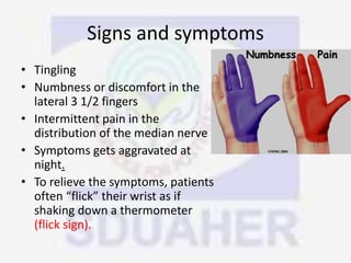Signs and symptoms
• Tingling
• Numbness or discomfort in the
lateral 3 1/2 fingers
• Intermittent pain in the
distribution of the median nerve
• Symptoms gets aggravated at
night.
• To relieve the symptoms, patients
often “flick” their wrist as if
shaking down a thermometer
(flick sign).
 