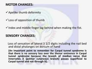 MOTOR CHANGES:
Apelike thumb deformity
Loss of opposition of thumb
Index and middle finger lag behind when making the fist.
SENSORY CHANGES:
Loss of sensation of lateral 3 1/2 digits including the nail bed
and distal phalanges on dorsum of hand
(An important point to remember for Carpal tunnel syndrome is
that there is no sensory loss over the thenar eminence in Carpal
tunnel syndrome because the branch of median nerve that
innervates it (palmar cutaneous branch) passes superficial to
Carpal tunnel and not through it).
 