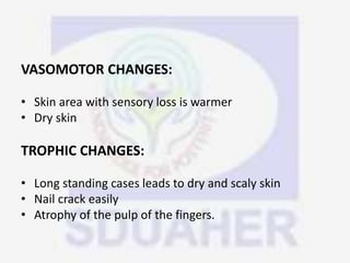 VASOMOTOR CHANGES:
• Skin area with sensory loss is warmer
• Dry skin
TROPHIC CHANGES:
• Long standing cases leads to dry and scaly skin
• Nail crack easily
• Atrophy of the pulp of the fingers.
 