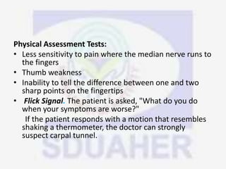 Physical Assessment Tests:
• Less sensitivity to pain where the median nerve runs to
the fingers
• Thumb weakness
• Inability to tell the difference between one and two
sharp points on the fingertips
• Flick Signal. The patient is asked, "What do you do
when your symptoms are worse?"
If the patient responds with a motion that resembles
shaking a thermometer, the doctor can strongly
suspect carpal tunnel.
 