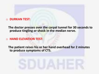 o DURKAN TEST:
The doctor presses over the carpal tunnel for 30 seconds to
produce tingling or shock in the median nerve.
o HAND ELEVATION TEST:
The patient raises his or her hand overhead for 2 minutes
to produce symptoms of CTS.
 