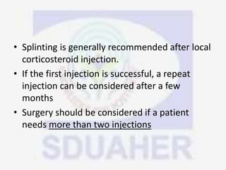 • Splinting is generally recommended after local
corticosteroid injection.
• If the first injection is successful, a repeat
injection can be considered after a few
months
• Surgery should be considered if a patient
needs more than two injections
 
