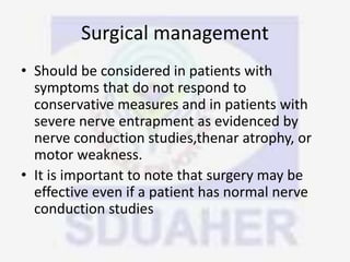 Surgical management
• Should be considered in patients with
symptoms that do not respond to
conservative measures and in patients with
severe nerve entrapment as evidenced by
nerve conduction studies,thenar atrophy, or
motor weakness.
• It is important to note that surgery may be
effective even if a patient has normal nerve
conduction studies
 