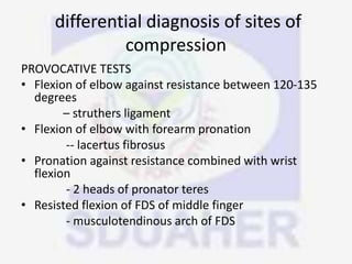 differential diagnosis of sites of
compression
PROVOCATIVE TESTS
• Flexion of elbow against resistance between 120-135
degrees
– struthers ligament
• Flexion of elbow with forearm pronation
-- lacertus fibrosus
• Pronation against resistance combined with wrist
flexion
- 2 heads of pronator teres
• Resisted flexion of FDS of middle finger
- musculotendinous arch of FDS
 