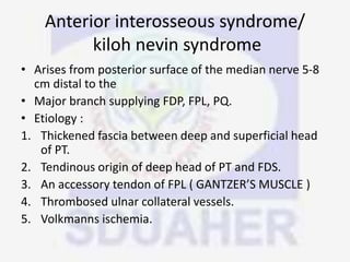Anterior interosseous syndrome/
kiloh nevin syndrome
• Arises from posterior surface of the median nerve 5-8
cm distal to the
• Major branch supplying FDP, FPL, PQ.
• Etiology :
1. Thickened fascia between deep and superficial head
of PT.
2. Tendinous origin of deep head of PT and FDS.
3. An accessory tendon of FPL ( GANTZER’S MUSCLE )
4. Thrombosed ulnar collateral vessels.
5. Volkmanns ischemia.
 